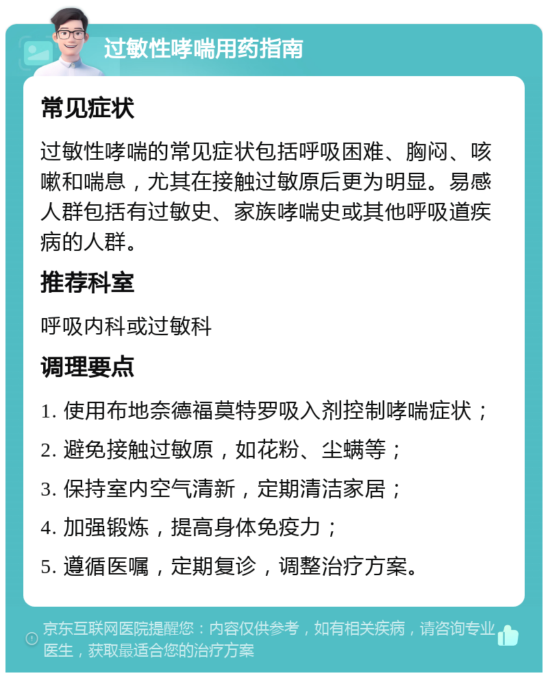 过敏性哮喘用药指南 常见症状 过敏性哮喘的常见症状包括呼吸困难、胸闷、咳嗽和喘息，尤其在接触过敏原后更为明显。易感人群包括有过敏史、家族哮喘史或其他呼吸道疾病的人群。 推荐科室 呼吸内科或过敏科 调理要点 1. 使用布地奈德福莫特罗吸入剂控制哮喘症状； 2. 避免接触过敏原，如花粉、尘螨等； 3. 保持室内空气清新，定期清洁家居； 4. 加强锻炼，提高身体免疫力； 5. 遵循医嘱，定期复诊，调整治疗方案。