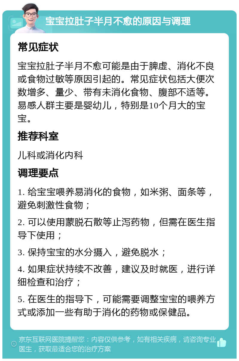 宝宝拉肚子半月不愈的原因与调理 常见症状 宝宝拉肚子半月不愈可能是由于脾虚、消化不良或食物过敏等原因引起的。常见症状包括大便次数增多、量少、带有未消化食物、腹部不适等。易感人群主要是婴幼儿，特别是10个月大的宝宝。 推荐科室 儿科或消化内科 调理要点 1. 给宝宝喂养易消化的食物，如米粥、面条等，避免刺激性食物； 2. 可以使用蒙脱石散等止泻药物，但需在医生指导下使用； 3. 保持宝宝的水分摄入，避免脱水； 4. 如果症状持续不改善，建议及时就医，进行详细检查和治疗； 5. 在医生的指导下，可能需要调整宝宝的喂养方式或添加一些有助于消化的药物或保健品。