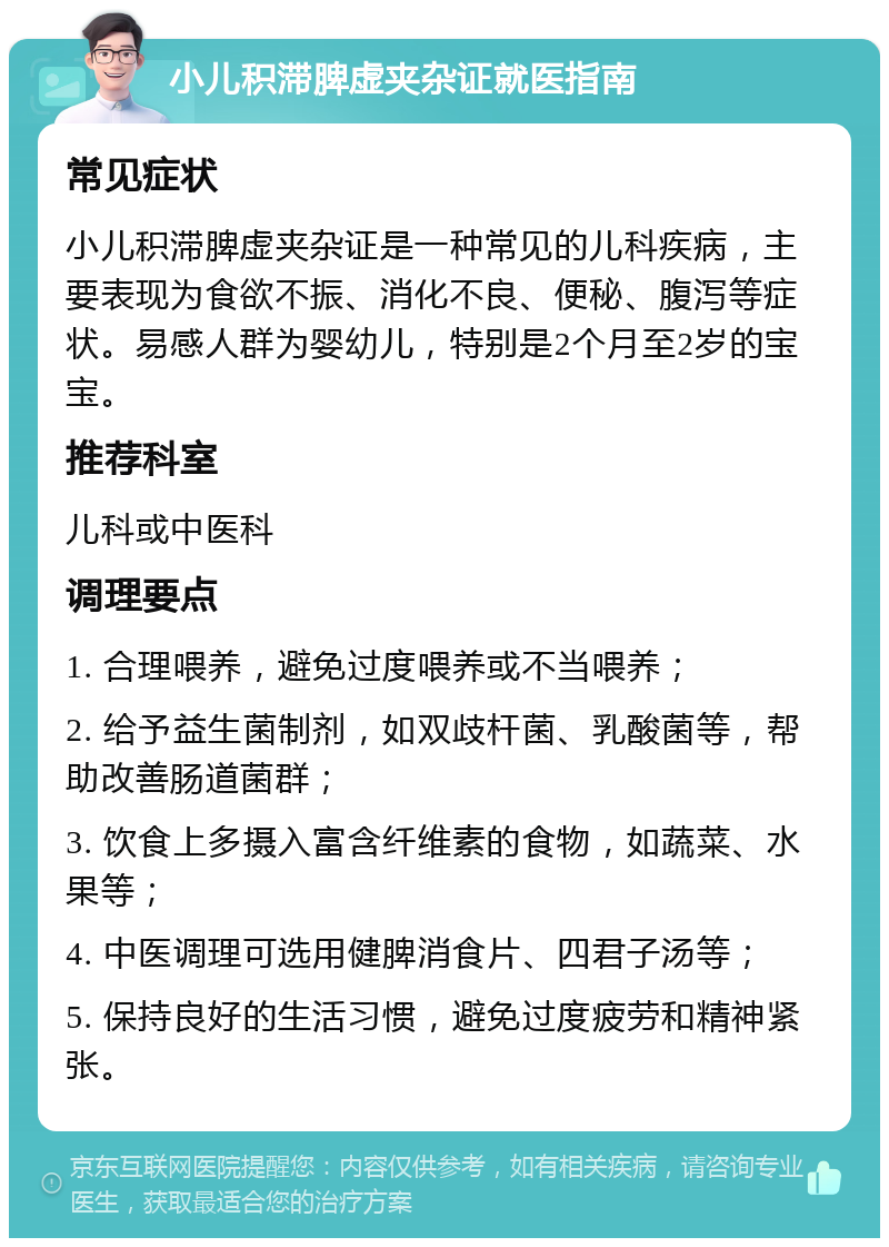 小儿积滞脾虚夹杂证就医指南 常见症状 小儿积滞脾虚夹杂证是一种常见的儿科疾病，主要表现为食欲不振、消化不良、便秘、腹泻等症状。易感人群为婴幼儿，特别是2个月至2岁的宝宝。 推荐科室 儿科或中医科 调理要点 1. 合理喂养，避免过度喂养或不当喂养； 2. 给予益生菌制剂，如双歧杆菌、乳酸菌等，帮助改善肠道菌群； 3. 饮食上多摄入富含纤维素的食物，如蔬菜、水果等； 4. 中医调理可选用健脾消食片、四君子汤等； 5. 保持良好的生活习惯，避免过度疲劳和精神紧张。