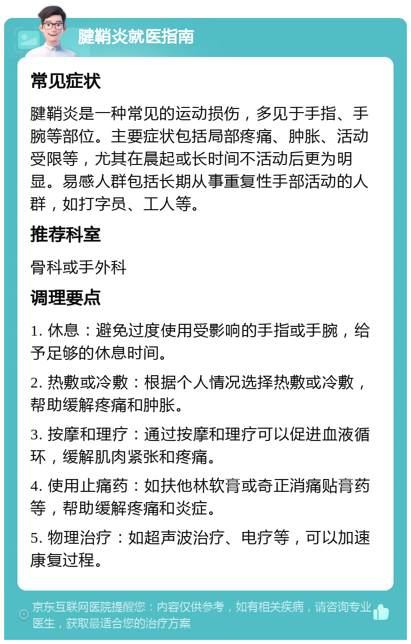 腱鞘炎就医指南 常见症状 腱鞘炎是一种常见的运动损伤，多见于手指、手腕等部位。主要症状包括局部疼痛、肿胀、活动受限等，尤其在晨起或长时间不活动后更为明显。易感人群包括长期从事重复性手部活动的人群，如打字员、工人等。 推荐科室 骨科或手外科 调理要点 1. 休息：避免过度使用受影响的手指或手腕，给予足够的休息时间。 2. 热敷或冷敷：根据个人情况选择热敷或冷敷，帮助缓解疼痛和肿胀。 3. 按摩和理疗：通过按摩和理疗可以促进血液循环，缓解肌肉紧张和疼痛。 4. 使用止痛药：如扶他林软膏或奇正消痛贴膏药等，帮助缓解疼痛和炎症。 5. 物理治疗：如超声波治疗、电疗等，可以加速康复过程。