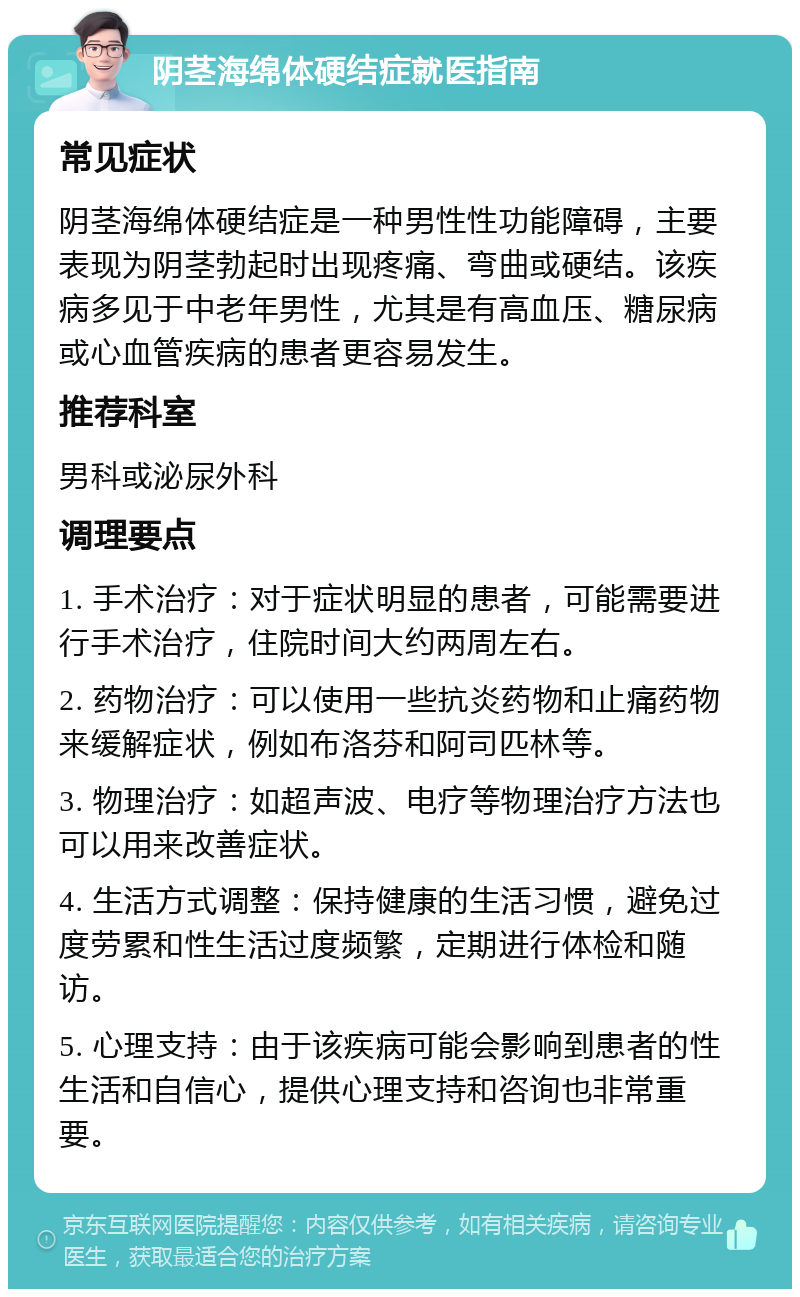 阴茎海绵体硬结症就医指南 常见症状 阴茎海绵体硬结症是一种男性性功能障碍，主要表现为阴茎勃起时出现疼痛、弯曲或硬结。该疾病多见于中老年男性，尤其是有高血压、糖尿病或心血管疾病的患者更容易发生。 推荐科室 男科或泌尿外科 调理要点 1. 手术治疗：对于症状明显的患者，可能需要进行手术治疗，住院时间大约两周左右。 2. 药物治疗：可以使用一些抗炎药物和止痛药物来缓解症状，例如布洛芬和阿司匹林等。 3. 物理治疗：如超声波、电疗等物理治疗方法也可以用来改善症状。 4. 生活方式调整：保持健康的生活习惯，避免过度劳累和性生活过度频繁，定期进行体检和随访。 5. 心理支持：由于该疾病可能会影响到患者的性生活和自信心，提供心理支持和咨询也非常重要。