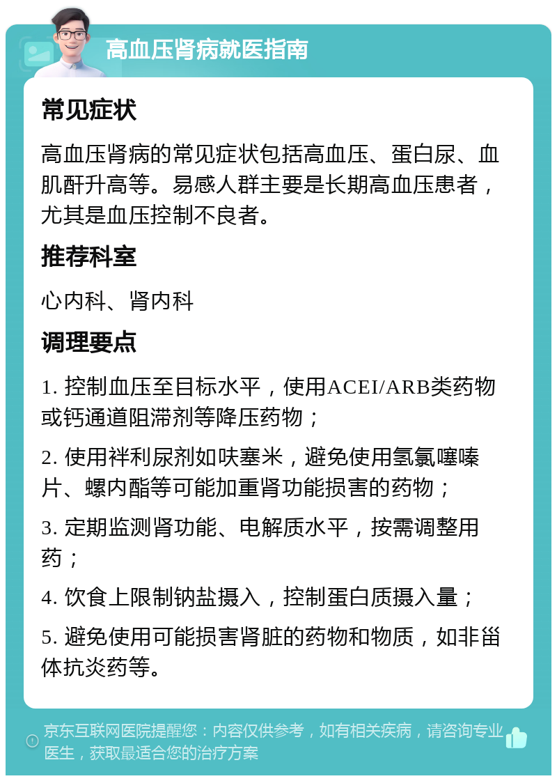 高血压肾病就医指南 常见症状 高血压肾病的常见症状包括高血压、蛋白尿、血肌酐升高等。易感人群主要是长期高血压患者，尤其是血压控制不良者。 推荐科室 心内科、肾内科 调理要点 1. 控制血压至目标水平，使用ACEI/ARB类药物或钙通道阻滞剂等降压药物； 2. 使用袢利尿剂如呋塞米，避免使用氢氯噻嗪片、螺内酯等可能加重肾功能损害的药物； 3. 定期监测肾功能、电解质水平，按需调整用药； 4. 饮食上限制钠盐摄入，控制蛋白质摄入量； 5. 避免使用可能损害肾脏的药物和物质，如非甾体抗炎药等。