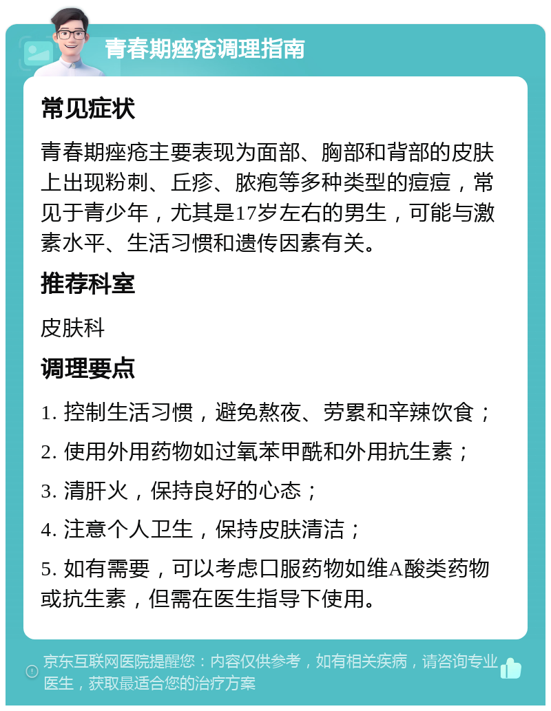 青春期痤疮调理指南 常见症状 青春期痤疮主要表现为面部、胸部和背部的皮肤上出现粉刺、丘疹、脓疱等多种类型的痘痘，常见于青少年，尤其是17岁左右的男生，可能与激素水平、生活习惯和遗传因素有关。 推荐科室 皮肤科 调理要点 1. 控制生活习惯，避免熬夜、劳累和辛辣饮食； 2. 使用外用药物如过氧苯甲酰和外用抗生素； 3. 清肝火，保持良好的心态； 4. 注意个人卫生，保持皮肤清洁； 5. 如有需要，可以考虑口服药物如维A酸类药物或抗生素，但需在医生指导下使用。