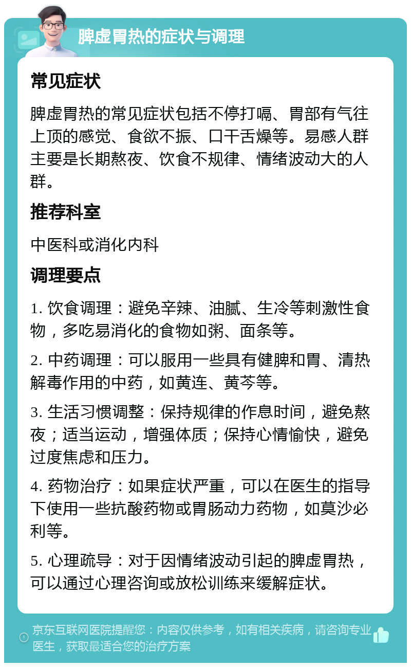 脾虚胃热的症状与调理 常见症状 脾虚胃热的常见症状包括不停打嗝、胃部有气往上顶的感觉、食欲不振、口干舌燥等。易感人群主要是长期熬夜、饮食不规律、情绪波动大的人群。 推荐科室 中医科或消化内科 调理要点 1. 饮食调理：避免辛辣、油腻、生冷等刺激性食物，多吃易消化的食物如粥、面条等。 2. 中药调理：可以服用一些具有健脾和胃、清热解毒作用的中药，如黄连、黄芩等。 3. 生活习惯调整：保持规律的作息时间，避免熬夜；适当运动，增强体质；保持心情愉快，避免过度焦虑和压力。 4. 药物治疗：如果症状严重，可以在医生的指导下使用一些抗酸药物或胃肠动力药物，如莫沙必利等。 5. 心理疏导：对于因情绪波动引起的脾虚胃热，可以通过心理咨询或放松训练来缓解症状。