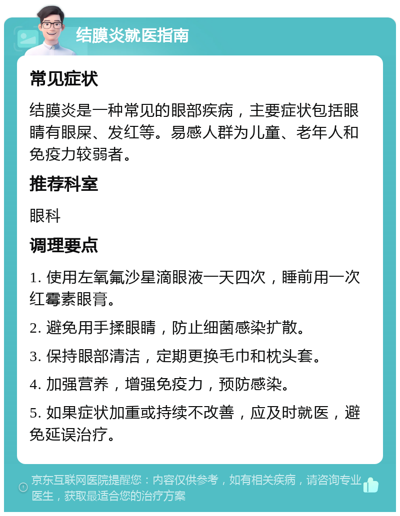 结膜炎就医指南 常见症状 结膜炎是一种常见的眼部疾病，主要症状包括眼睛有眼屎、发红等。易感人群为儿童、老年人和免疫力较弱者。 推荐科室 眼科 调理要点 1. 使用左氧氟沙星滴眼液一天四次，睡前用一次红霉素眼膏。 2. 避免用手揉眼睛，防止细菌感染扩散。 3. 保持眼部清洁，定期更换毛巾和枕头套。 4. 加强营养，增强免疫力，预防感染。 5. 如果症状加重或持续不改善，应及时就医，避免延误治疗。