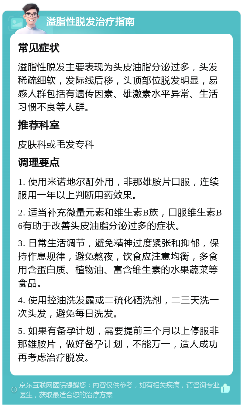 溢脂性脱发治疗指南 常见症状 溢脂性脱发主要表现为头皮油脂分泌过多，头发稀疏细软，发际线后移，头顶部位脱发明显，易感人群包括有遗传因素、雄激素水平异常、生活习惯不良等人群。 推荐科室 皮肤科或毛发专科 调理要点 1. 使用米诺地尔酊外用，非那雄胺片口服，连续服用一年以上判断用药效果。 2. 适当补充微量元素和维生素B族，口服维生素B6有助于改善头皮油脂分泌过多的症状。 3. 日常生活调节，避免精神过度紧张和抑郁，保持作息规律，避免熬夜，饮食应注意均衡，多食用含蛋白质、植物油、富含维生素的水果蔬菜等食品。 4. 使用控油洗发露或二硫化硒洗剂，二三天洗一次头发，避免每日洗发。 5. 如果有备孕计划，需要提前三个月以上停服非那雄胺片，做好备孕计划，不能万一，造人成功再考虑治疗脱发。