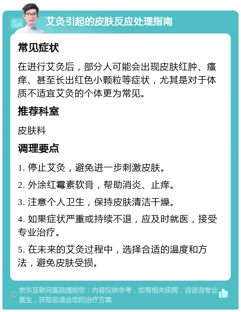 艾灸引起的皮肤反应处理指南 常见症状 在进行艾灸后，部分人可能会出现皮肤红肿、瘙痒、甚至长出红色小颗粒等症状，尤其是对于体质不适宜艾灸的个体更为常见。 推荐科室 皮肤科 调理要点 1. 停止艾灸，避免进一步刺激皮肤。 2. 外涂红霉素软膏，帮助消炎、止痒。 3. 注意个人卫生，保持皮肤清洁干燥。 4. 如果症状严重或持续不退，应及时就医，接受专业治疗。 5. 在未来的艾灸过程中，选择合适的温度和方法，避免皮肤受损。