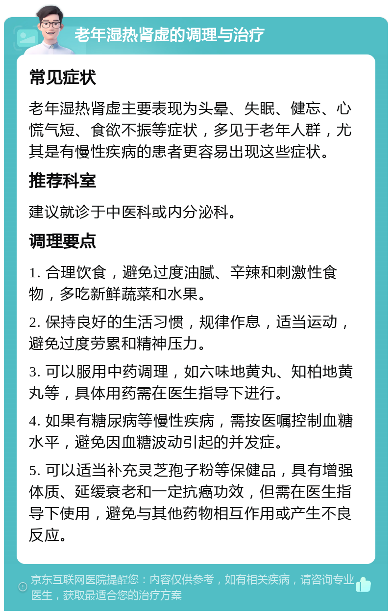 老年湿热肾虚的调理与治疗 常见症状 老年湿热肾虚主要表现为头晕、失眠、健忘、心慌气短、食欲不振等症状，多见于老年人群，尤其是有慢性疾病的患者更容易出现这些症状。 推荐科室 建议就诊于中医科或内分泌科。 调理要点 1. 合理饮食，避免过度油腻、辛辣和刺激性食物，多吃新鲜蔬菜和水果。 2. 保持良好的生活习惯，规律作息，适当运动，避免过度劳累和精神压力。 3. 可以服用中药调理，如六味地黄丸、知柏地黄丸等，具体用药需在医生指导下进行。 4. 如果有糖尿病等慢性疾病，需按医嘱控制血糖水平，避免因血糖波动引起的并发症。 5. 可以适当补充灵芝孢子粉等保健品，具有增强体质、延缓衰老和一定抗癌功效，但需在医生指导下使用，避免与其他药物相互作用或产生不良反应。