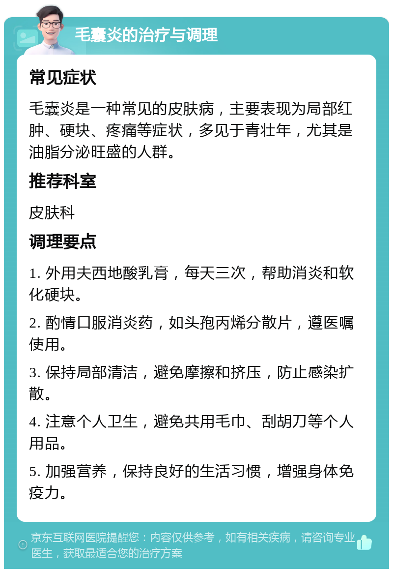 毛囊炎的治疗与调理 常见症状 毛囊炎是一种常见的皮肤病，主要表现为局部红肿、硬块、疼痛等症状，多见于青壮年，尤其是油脂分泌旺盛的人群。 推荐科室 皮肤科 调理要点 1. 外用夫西地酸乳膏，每天三次，帮助消炎和软化硬块。 2. 酌情口服消炎药，如头孢丙烯分散片，遵医嘱使用。 3. 保持局部清洁，避免摩擦和挤压，防止感染扩散。 4. 注意个人卫生，避免共用毛巾、刮胡刀等个人用品。 5. 加强营养，保持良好的生活习惯，增强身体免疫力。