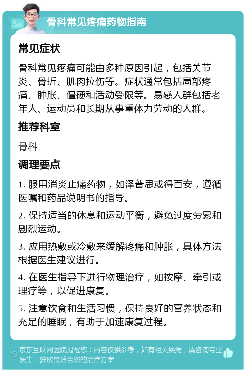 骨科常见疼痛药物指南 常见症状 骨科常见疼痛可能由多种原因引起，包括关节炎、骨折、肌肉拉伤等。症状通常包括局部疼痛、肿胀、僵硬和活动受限等。易感人群包括老年人、运动员和长期从事重体力劳动的人群。 推荐科室 骨科 调理要点 1. 服用消炎止痛药物，如泽普思或得百安，遵循医嘱和药品说明书的指导。 2. 保持适当的休息和运动平衡，避免过度劳累和剧烈运动。 3. 应用热敷或冷敷来缓解疼痛和肿胀，具体方法根据医生建议进行。 4. 在医生指导下进行物理治疗，如按摩、牵引或理疗等，以促进康复。 5. 注意饮食和生活习惯，保持良好的营养状态和充足的睡眠，有助于加速康复过程。