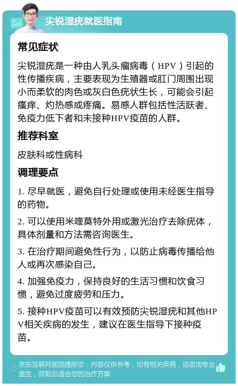 尖锐湿疣就医指南 常见症状 尖锐湿疣是一种由人乳头瘤病毒（HPV）引起的性传播疾病，主要表现为生殖器或肛门周围出现小而柔软的肉色或灰白色疣状生长，可能会引起瘙痒、灼热感或疼痛。易感人群包括性活跃者、免疫力低下者和未接种HPV疫苗的人群。 推荐科室 皮肤科或性病科 调理要点 1. 尽早就医，避免自行处理或使用未经医生指导的药物。 2. 可以使用米喹莫特外用或激光治疗去除疣体，具体剂量和方法需咨询医生。 3. 在治疗期间避免性行为，以防止病毒传播给他人或再次感染自己。 4. 加强免疫力，保持良好的生活习惯和饮食习惯，避免过度疲劳和压力。 5. 接种HPV疫苗可以有效预防尖锐湿疣和其他HPV相关疾病的发生，建议在医生指导下接种疫苗。