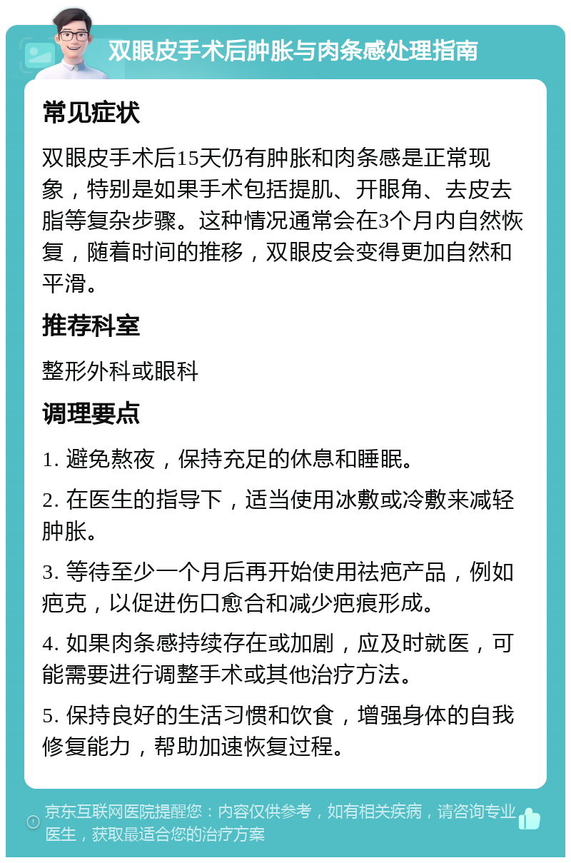 双眼皮手术后肿胀与肉条感处理指南 常见症状 双眼皮手术后15天仍有肿胀和肉条感是正常现象，特别是如果手术包括提肌、开眼角、去皮去脂等复杂步骤。这种情况通常会在3个月内自然恢复，随着时间的推移，双眼皮会变得更加自然和平滑。 推荐科室 整形外科或眼科 调理要点 1. 避免熬夜，保持充足的休息和睡眠。 2. 在医生的指导下，适当使用冰敷或冷敷来减轻肿胀。 3. 等待至少一个月后再开始使用祛疤产品，例如疤克，以促进伤口愈合和减少疤痕形成。 4. 如果肉条感持续存在或加剧，应及时就医，可能需要进行调整手术或其他治疗方法。 5. 保持良好的生活习惯和饮食，增强身体的自我修复能力，帮助加速恢复过程。