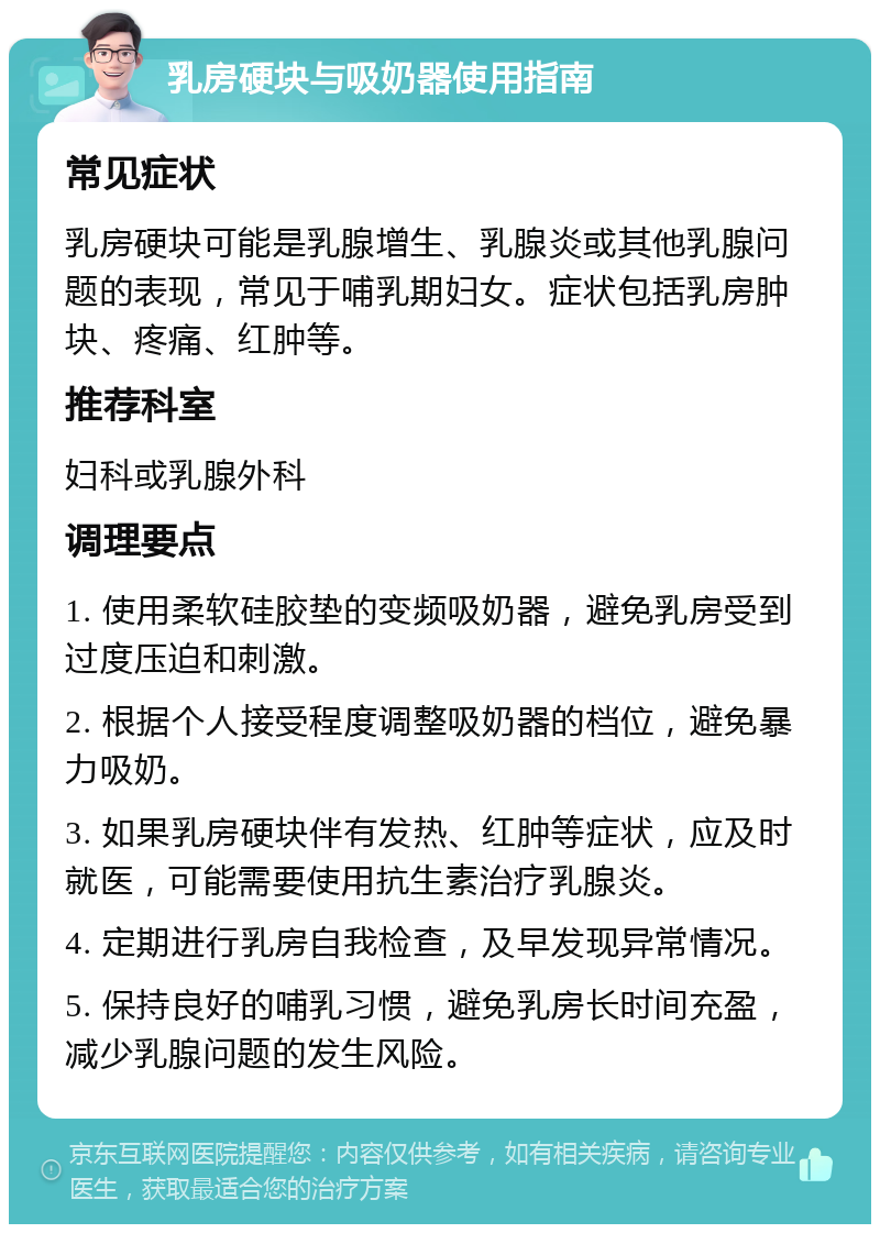 乳房硬块与吸奶器使用指南 常见症状 乳房硬块可能是乳腺增生、乳腺炎或其他乳腺问题的表现，常见于哺乳期妇女。症状包括乳房肿块、疼痛、红肿等。 推荐科室 妇科或乳腺外科 调理要点 1. 使用柔软硅胶垫的变频吸奶器，避免乳房受到过度压迫和刺激。 2. 根据个人接受程度调整吸奶器的档位，避免暴力吸奶。 3. 如果乳房硬块伴有发热、红肿等症状，应及时就医，可能需要使用抗生素治疗乳腺炎。 4. 定期进行乳房自我检查，及早发现异常情况。 5. 保持良好的哺乳习惯，避免乳房长时间充盈，减少乳腺问题的发生风险。