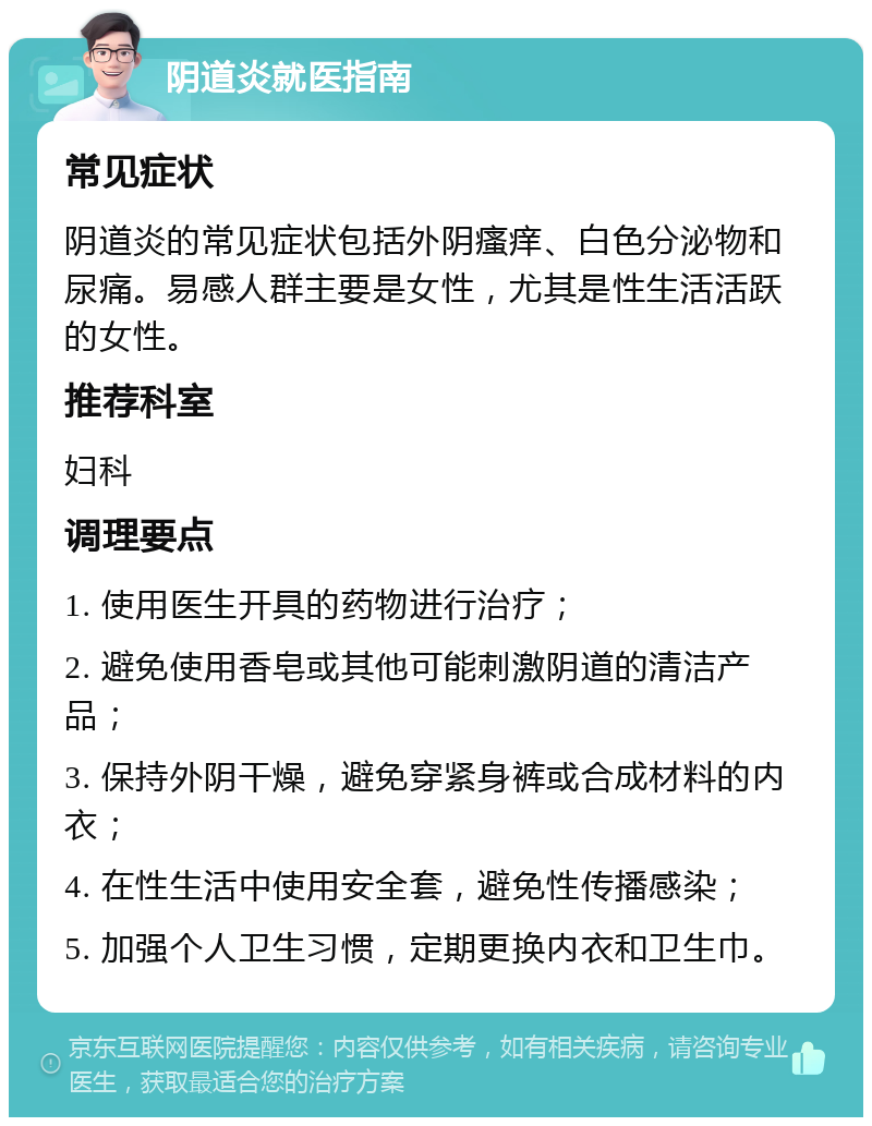 阴道炎就医指南 常见症状 阴道炎的常见症状包括外阴瘙痒、白色分泌物和尿痛。易感人群主要是女性，尤其是性生活活跃的女性。 推荐科室 妇科 调理要点 1. 使用医生开具的药物进行治疗； 2. 避免使用香皂或其他可能刺激阴道的清洁产品； 3. 保持外阴干燥，避免穿紧身裤或合成材料的内衣； 4. 在性生活中使用安全套，避免性传播感染； 5. 加强个人卫生习惯，定期更换内衣和卫生巾。