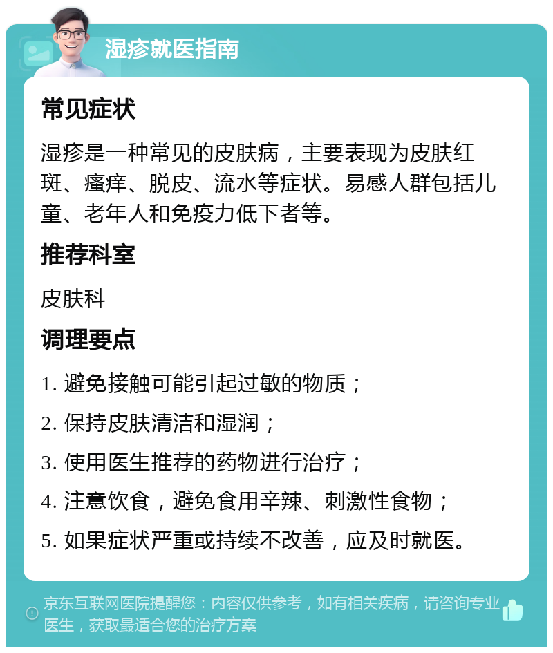 湿疹就医指南 常见症状 湿疹是一种常见的皮肤病，主要表现为皮肤红斑、瘙痒、脱皮、流水等症状。易感人群包括儿童、老年人和免疫力低下者等。 推荐科室 皮肤科 调理要点 1. 避免接触可能引起过敏的物质； 2. 保持皮肤清洁和湿润； 3. 使用医生推荐的药物进行治疗； 4. 注意饮食，避免食用辛辣、刺激性食物； 5. 如果症状严重或持续不改善，应及时就医。