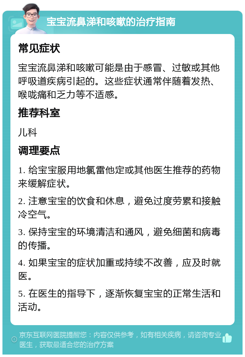 宝宝流鼻涕和咳嗽的治疗指南 常见症状 宝宝流鼻涕和咳嗽可能是由于感冒、过敏或其他呼吸道疾病引起的。这些症状通常伴随着发热、喉咙痛和乏力等不适感。 推荐科室 儿科 调理要点 1. 给宝宝服用地氯雷他定或其他医生推荐的药物来缓解症状。 2. 注意宝宝的饮食和休息，避免过度劳累和接触冷空气。 3. 保持宝宝的环境清洁和通风，避免细菌和病毒的传播。 4. 如果宝宝的症状加重或持续不改善，应及时就医。 5. 在医生的指导下，逐渐恢复宝宝的正常生活和活动。