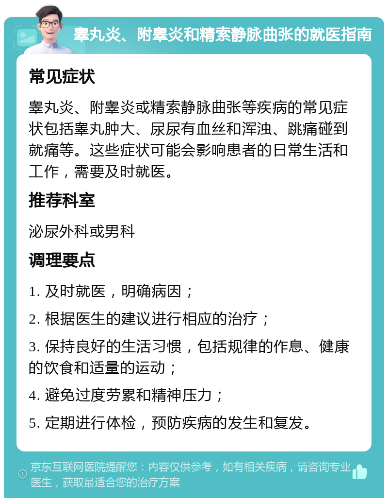 睾丸炎、附睾炎和精索静脉曲张的就医指南 常见症状 睾丸炎、附睾炎或精索静脉曲张等疾病的常见症状包括睾丸肿大、尿尿有血丝和浑浊、跳痛碰到就痛等。这些症状可能会影响患者的日常生活和工作，需要及时就医。 推荐科室 泌尿外科或男科 调理要点 1. 及时就医，明确病因； 2. 根据医生的建议进行相应的治疗； 3. 保持良好的生活习惯，包括规律的作息、健康的饮食和适量的运动； 4. 避免过度劳累和精神压力； 5. 定期进行体检，预防疾病的发生和复发。