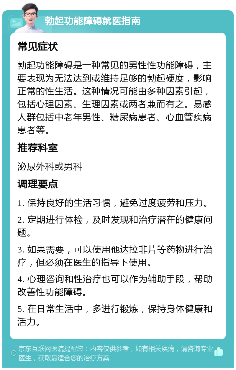 勃起功能障碍就医指南 常见症状 勃起功能障碍是一种常见的男性性功能障碍，主要表现为无法达到或维持足够的勃起硬度，影响正常的性生活。这种情况可能由多种因素引起，包括心理因素、生理因素或两者兼而有之。易感人群包括中老年男性、糖尿病患者、心血管疾病患者等。 推荐科室 泌尿外科或男科 调理要点 1. 保持良好的生活习惯，避免过度疲劳和压力。 2. 定期进行体检，及时发现和治疗潜在的健康问题。 3. 如果需要，可以使用他达拉非片等药物进行治疗，但必须在医生的指导下使用。 4. 心理咨询和性治疗也可以作为辅助手段，帮助改善性功能障碍。 5. 在日常生活中，多进行锻炼，保持身体健康和活力。