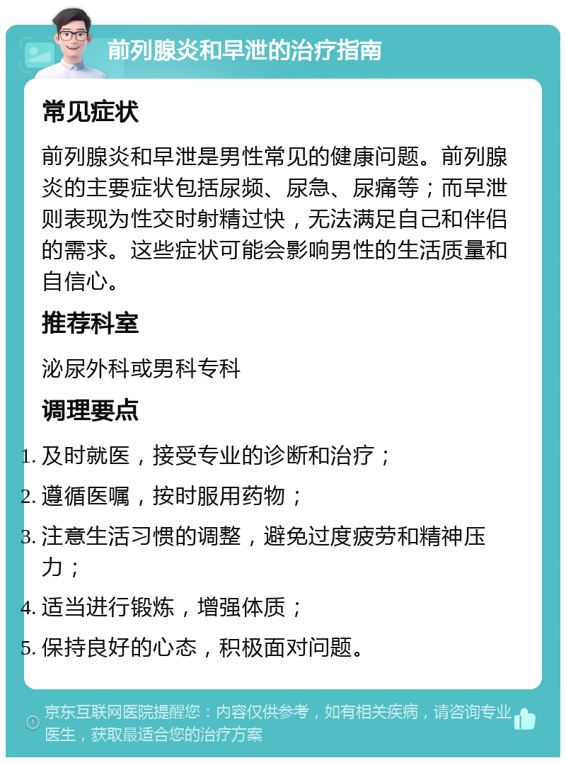 前列腺炎和早泄的治疗指南 常见症状 前列腺炎和早泄是男性常见的健康问题。前列腺炎的主要症状包括尿频、尿急、尿痛等；而早泄则表现为性交时射精过快，无法满足自己和伴侣的需求。这些症状可能会影响男性的生活质量和自信心。 推荐科室 泌尿外科或男科专科 调理要点 及时就医，接受专业的诊断和治疗； 遵循医嘱，按时服用药物； 注意生活习惯的调整，避免过度疲劳和精神压力； 适当进行锻炼，增强体质； 保持良好的心态，积极面对问题。