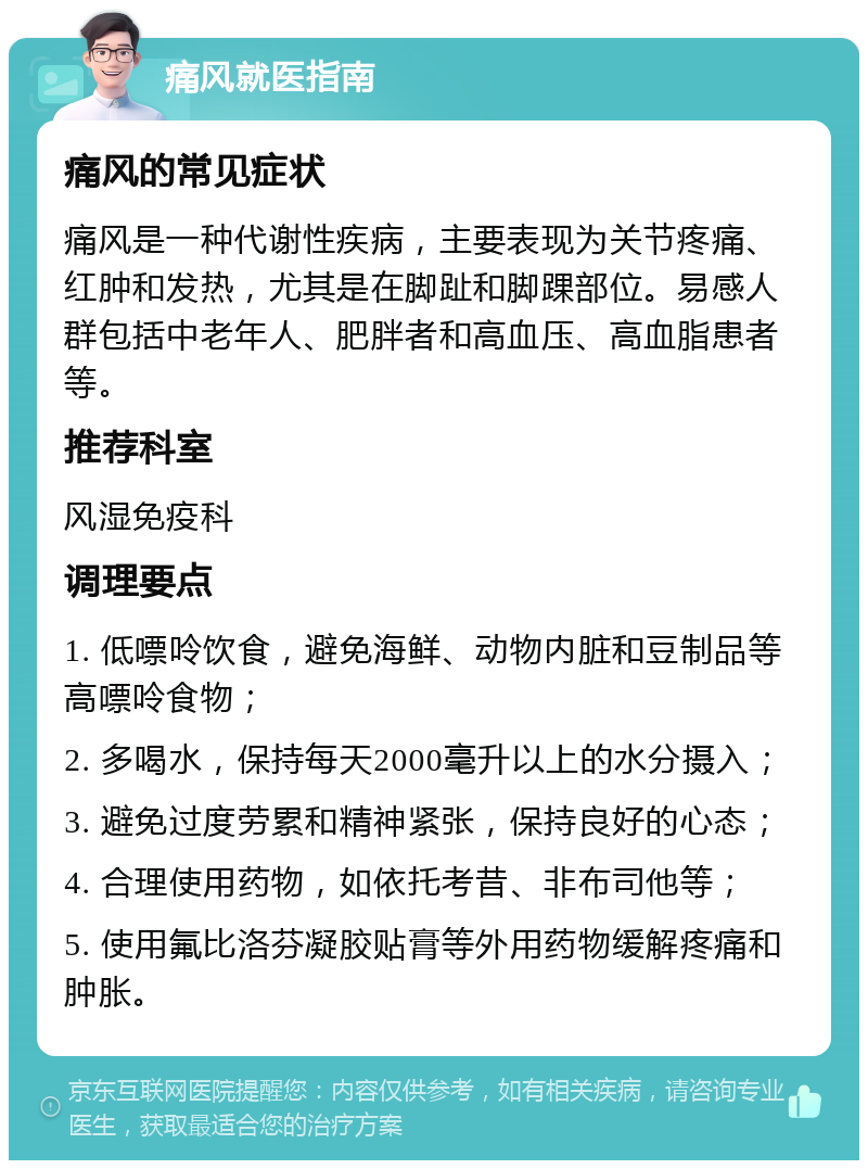 痛风就医指南 痛风的常见症状 痛风是一种代谢性疾病，主要表现为关节疼痛、红肿和发热，尤其是在脚趾和脚踝部位。易感人群包括中老年人、肥胖者和高血压、高血脂患者等。 推荐科室 风湿免疫科 调理要点 1. 低嘌呤饮食，避免海鲜、动物内脏和豆制品等高嘌呤食物； 2. 多喝水，保持每天2000毫升以上的水分摄入； 3. 避免过度劳累和精神紧张，保持良好的心态； 4. 合理使用药物，如依托考昔、非布司他等； 5. 使用氟比洛芬凝胶贴膏等外用药物缓解疼痛和肿胀。