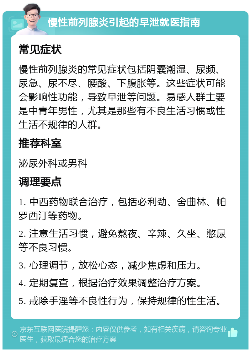 慢性前列腺炎引起的早泄就医指南 常见症状 慢性前列腺炎的常见症状包括阴囊潮湿、尿频、尿急、尿不尽、腰酸、下腹胀等。这些症状可能会影响性功能，导致早泄等问题。易感人群主要是中青年男性，尤其是那些有不良生活习惯或性生活不规律的人群。 推荐科室 泌尿外科或男科 调理要点 1. 中西药物联合治疗，包括必利劲、舍曲林、帕罗西汀等药物。 2. 注意生活习惯，避免熬夜、辛辣、久坐、憋尿等不良习惯。 3. 心理调节，放松心态，减少焦虑和压力。 4. 定期复查，根据治疗效果调整治疗方案。 5. 戒除手淫等不良性行为，保持规律的性生活。