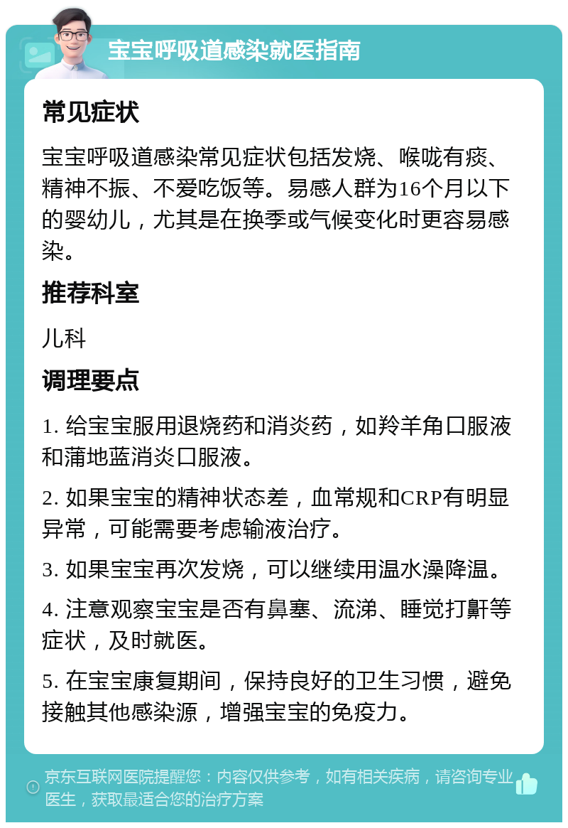 宝宝呼吸道感染就医指南 常见症状 宝宝呼吸道感染常见症状包括发烧、喉咙有痰、精神不振、不爱吃饭等。易感人群为16个月以下的婴幼儿，尤其是在换季或气候变化时更容易感染。 推荐科室 儿科 调理要点 1. 给宝宝服用退烧药和消炎药，如羚羊角口服液和蒲地蓝消炎口服液。 2. 如果宝宝的精神状态差，血常规和CRP有明显异常，可能需要考虑输液治疗。 3. 如果宝宝再次发烧，可以继续用温水澡降温。 4. 注意观察宝宝是否有鼻塞、流涕、睡觉打鼾等症状，及时就医。 5. 在宝宝康复期间，保持良好的卫生习惯，避免接触其他感染源，增强宝宝的免疫力。