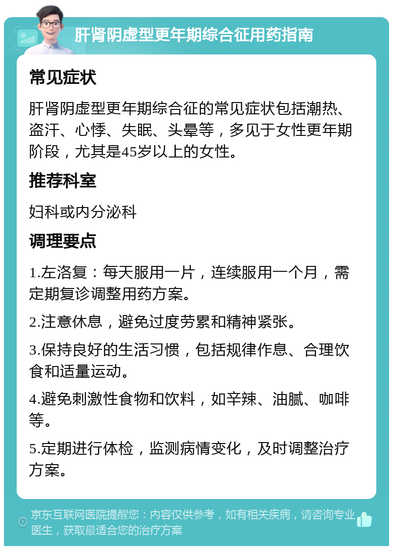 肝肾阴虚型更年期综合征用药指南 常见症状 肝肾阴虚型更年期综合征的常见症状包括潮热、盗汗、心悸、失眠、头晕等，多见于女性更年期阶段，尤其是45岁以上的女性。 推荐科室 妇科或内分泌科 调理要点 1.左洛复：每天服用一片，连续服用一个月，需定期复诊调整用药方案。 2.注意休息，避免过度劳累和精神紧张。 3.保持良好的生活习惯，包括规律作息、合理饮食和适量运动。 4.避免刺激性食物和饮料，如辛辣、油腻、咖啡等。 5.定期进行体检，监测病情变化，及时调整治疗方案。