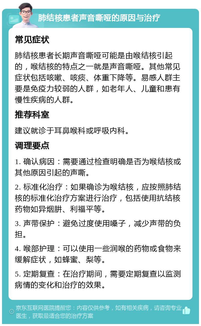 肺结核患者声音嘶哑的原因与治疗 常见症状 肺结核患者长期声音嘶哑可能是由喉结核引起的，喉结核的特点之一就是声音嘶哑。其他常见症状包括咳嗽、咳痰、体重下降等。易感人群主要是免疫力较弱的人群，如老年人、儿童和患有慢性疾病的人群。 推荐科室 建议就诊于耳鼻喉科或呼吸内科。 调理要点 1. 确认病因：需要通过检查明确是否为喉结核或其他原因引起的声嘶。 2. 标准化治疗：如果确诊为喉结核，应按照肺结核的标准化治疗方案进行治疗，包括使用抗结核药物如异烟肼、利福平等。 3. 声带保护：避免过度使用嗓子，减少声带的负担。 4. 喉部护理：可以使用一些润喉的药物或食物来缓解症状，如蜂蜜、梨等。 5. 定期复查：在治疗期间，需要定期复查以监测病情的变化和治疗的效果。