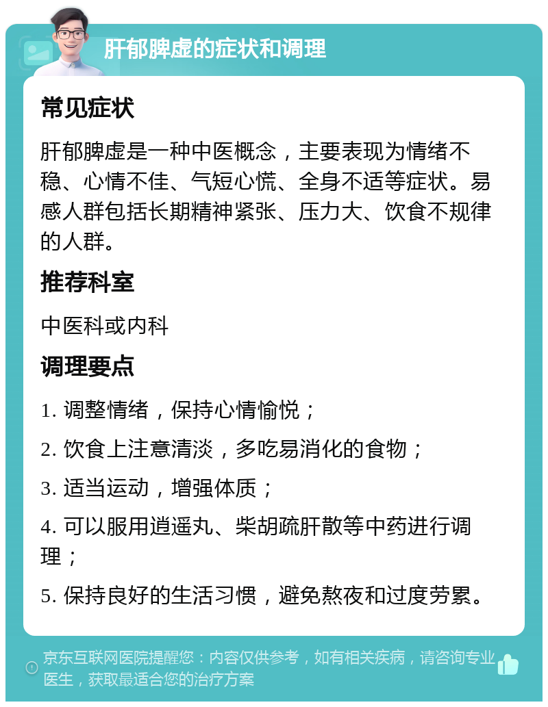 肝郁脾虚的症状和调理 常见症状 肝郁脾虚是一种中医概念，主要表现为情绪不稳、心情不佳、气短心慌、全身不适等症状。易感人群包括长期精神紧张、压力大、饮食不规律的人群。 推荐科室 中医科或内科 调理要点 1. 调整情绪，保持心情愉悦； 2. 饮食上注意清淡，多吃易消化的食物； 3. 适当运动，增强体质； 4. 可以服用逍遥丸、柴胡疏肝散等中药进行调理； 5. 保持良好的生活习惯，避免熬夜和过度劳累。