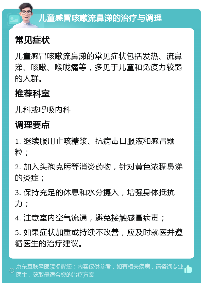 儿童感冒咳嗽流鼻涕的治疗与调理 常见症状 儿童感冒咳嗽流鼻涕的常见症状包括发热、流鼻涕、咳嗽、喉咙痛等，多见于儿童和免疫力较弱的人群。 推荐科室 儿科或呼吸内科 调理要点 1. 继续服用止咳糖浆、抗病毒口服液和感冒颗粒； 2. 加入头孢克肟等消炎药物，针对黄色浓稠鼻涕的炎症； 3. 保持充足的休息和水分摄入，增强身体抵抗力； 4. 注意室内空气流通，避免接触感冒病毒； 5. 如果症状加重或持续不改善，应及时就医并遵循医生的治疗建议。