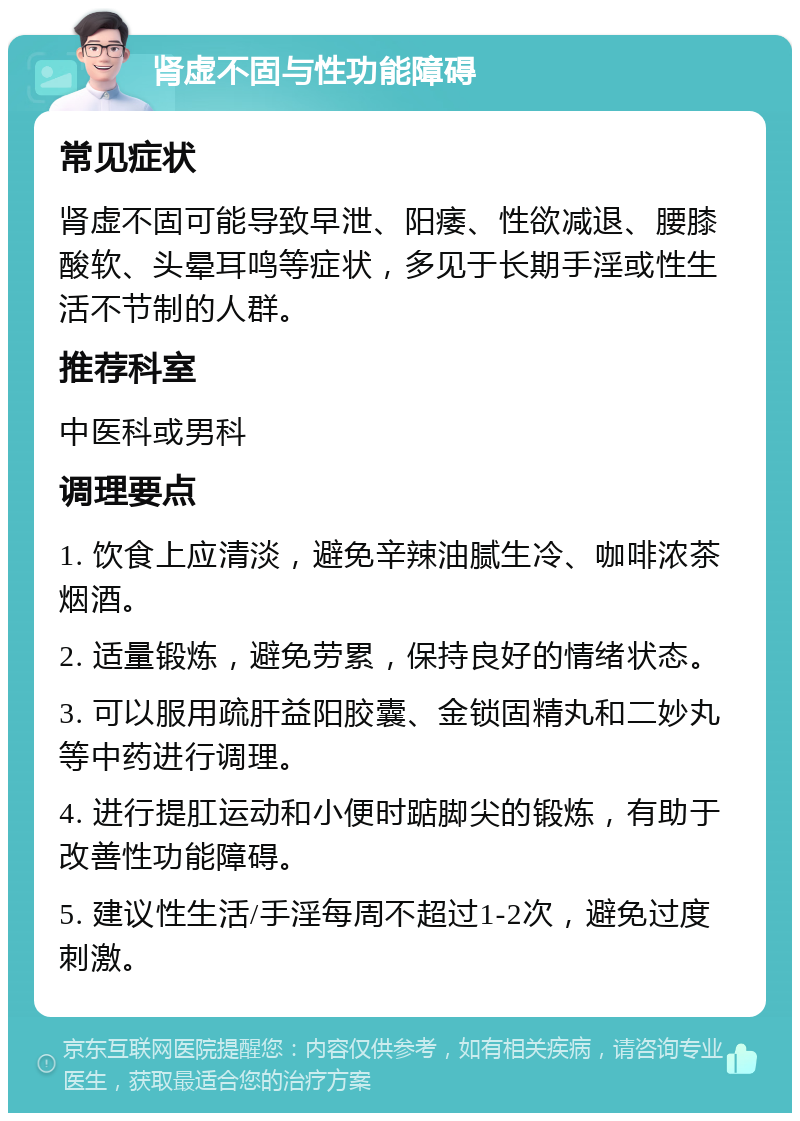 肾虚不固与性功能障碍 常见症状 肾虚不固可能导致早泄、阳痿、性欲减退、腰膝酸软、头晕耳鸣等症状，多见于长期手淫或性生活不节制的人群。 推荐科室 中医科或男科 调理要点 1. 饮食上应清淡，避免辛辣油腻生冷、咖啡浓茶烟酒。 2. 适量锻炼，避免劳累，保持良好的情绪状态。 3. 可以服用疏肝益阳胶囊、金锁固精丸和二妙丸等中药进行调理。 4. 进行提肛运动和小便时踮脚尖的锻炼，有助于改善性功能障碍。 5. 建议性生活/手淫每周不超过1-2次，避免过度刺激。