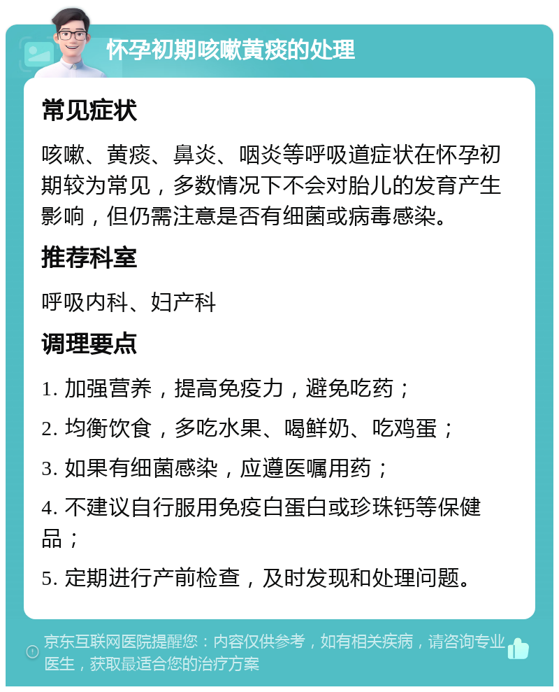 怀孕初期咳嗽黄痰的处理 常见症状 咳嗽、黄痰、鼻炎、咽炎等呼吸道症状在怀孕初期较为常见，多数情况下不会对胎儿的发育产生影响，但仍需注意是否有细菌或病毒感染。 推荐科室 呼吸内科、妇产科 调理要点 1. 加强营养，提高免疫力，避免吃药； 2. 均衡饮食，多吃水果、喝鲜奶、吃鸡蛋； 3. 如果有细菌感染，应遵医嘱用药； 4. 不建议自行服用免疫白蛋白或珍珠钙等保健品； 5. 定期进行产前检查，及时发现和处理问题。