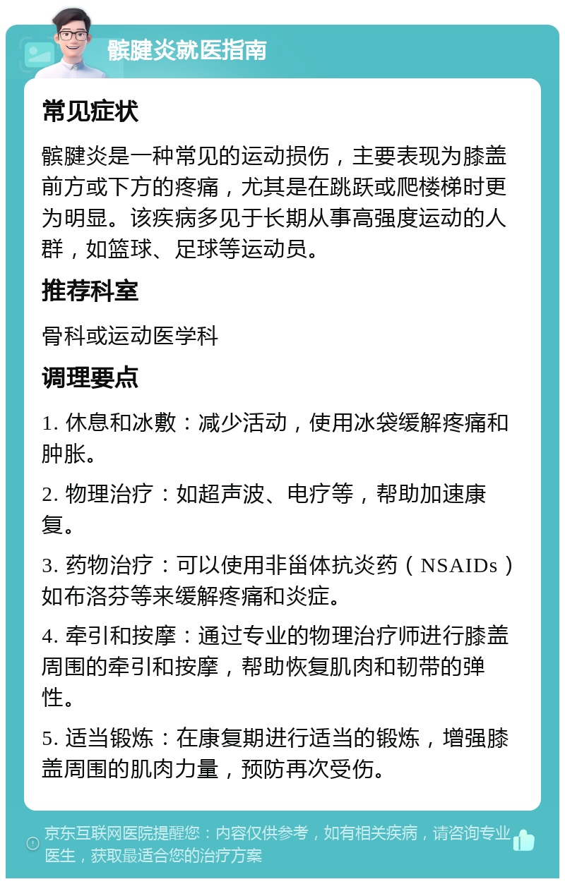 髌腱炎就医指南 常见症状 髌腱炎是一种常见的运动损伤，主要表现为膝盖前方或下方的疼痛，尤其是在跳跃或爬楼梯时更为明显。该疾病多见于长期从事高强度运动的人群，如篮球、足球等运动员。 推荐科室 骨科或运动医学科 调理要点 1. 休息和冰敷：减少活动，使用冰袋缓解疼痛和肿胀。 2. 物理治疗：如超声波、电疗等，帮助加速康复。 3. 药物治疗：可以使用非甾体抗炎药（NSAIDs）如布洛芬等来缓解疼痛和炎症。 4. 牵引和按摩：通过专业的物理治疗师进行膝盖周围的牵引和按摩，帮助恢复肌肉和韧带的弹性。 5. 适当锻炼：在康复期进行适当的锻炼，增强膝盖周围的肌肉力量，预防再次受伤。