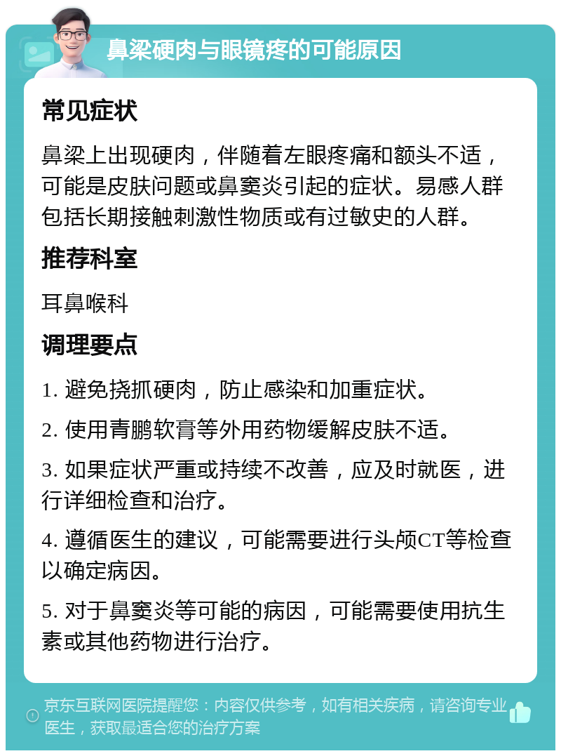 鼻梁硬肉与眼镜疼的可能原因 常见症状 鼻梁上出现硬肉，伴随着左眼疼痛和额头不适，可能是皮肤问题或鼻窦炎引起的症状。易感人群包括长期接触刺激性物质或有过敏史的人群。 推荐科室 耳鼻喉科 调理要点 1. 避免挠抓硬肉，防止感染和加重症状。 2. 使用青鹏软膏等外用药物缓解皮肤不适。 3. 如果症状严重或持续不改善，应及时就医，进行详细检查和治疗。 4. 遵循医生的建议，可能需要进行头颅CT等检查以确定病因。 5. 对于鼻窦炎等可能的病因，可能需要使用抗生素或其他药物进行治疗。