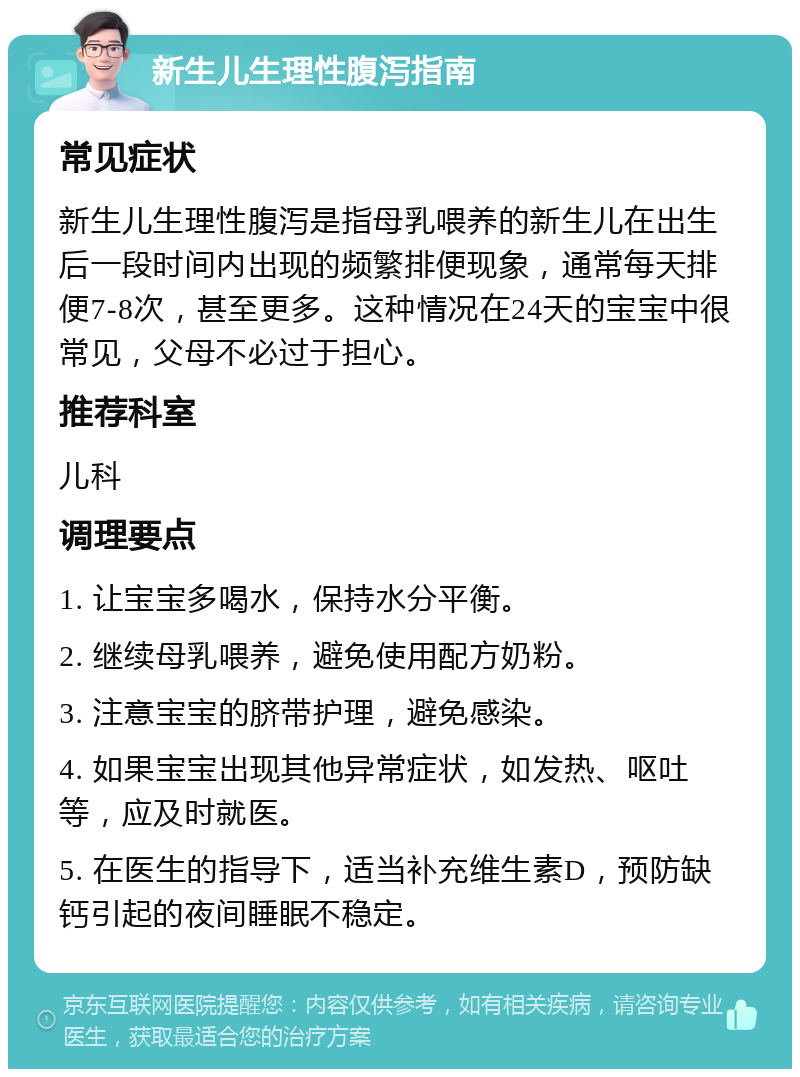 新生儿生理性腹泻指南 常见症状 新生儿生理性腹泻是指母乳喂养的新生儿在出生后一段时间内出现的频繁排便现象，通常每天排便7-8次，甚至更多。这种情况在24天的宝宝中很常见，父母不必过于担心。 推荐科室 儿科 调理要点 1. 让宝宝多喝水，保持水分平衡。 2. 继续母乳喂养，避免使用配方奶粉。 3. 注意宝宝的脐带护理，避免感染。 4. 如果宝宝出现其他异常症状，如发热、呕吐等，应及时就医。 5. 在医生的指导下，适当补充维生素D，预防缺钙引起的夜间睡眠不稳定。