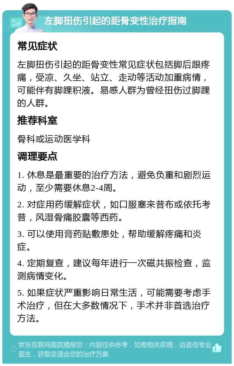 左脚扭伤引起的距骨变性治疗指南 常见症状 左脚扭伤引起的距骨变性常见症状包括脚后跟疼痛，受凉、久坐、站立、走动等活动加重病情，可能伴有脚踝积液。易感人群为曾经扭伤过脚踝的人群。 推荐科室 骨科或运动医学科 调理要点 1. 休息是最重要的治疗方法，避免负重和剧烈运动，至少需要休息2-4周。 2. 对症用药缓解症状，如口服塞来昔布或依托考昔，风湿骨痛胶囊等西药。 3. 可以使用膏药贴敷患处，帮助缓解疼痛和炎症。 4. 定期复查，建议每年进行一次磁共振检查，监测病情变化。 5. 如果症状严重影响日常生活，可能需要考虑手术治疗，但在大多数情况下，手术并非首选治疗方法。