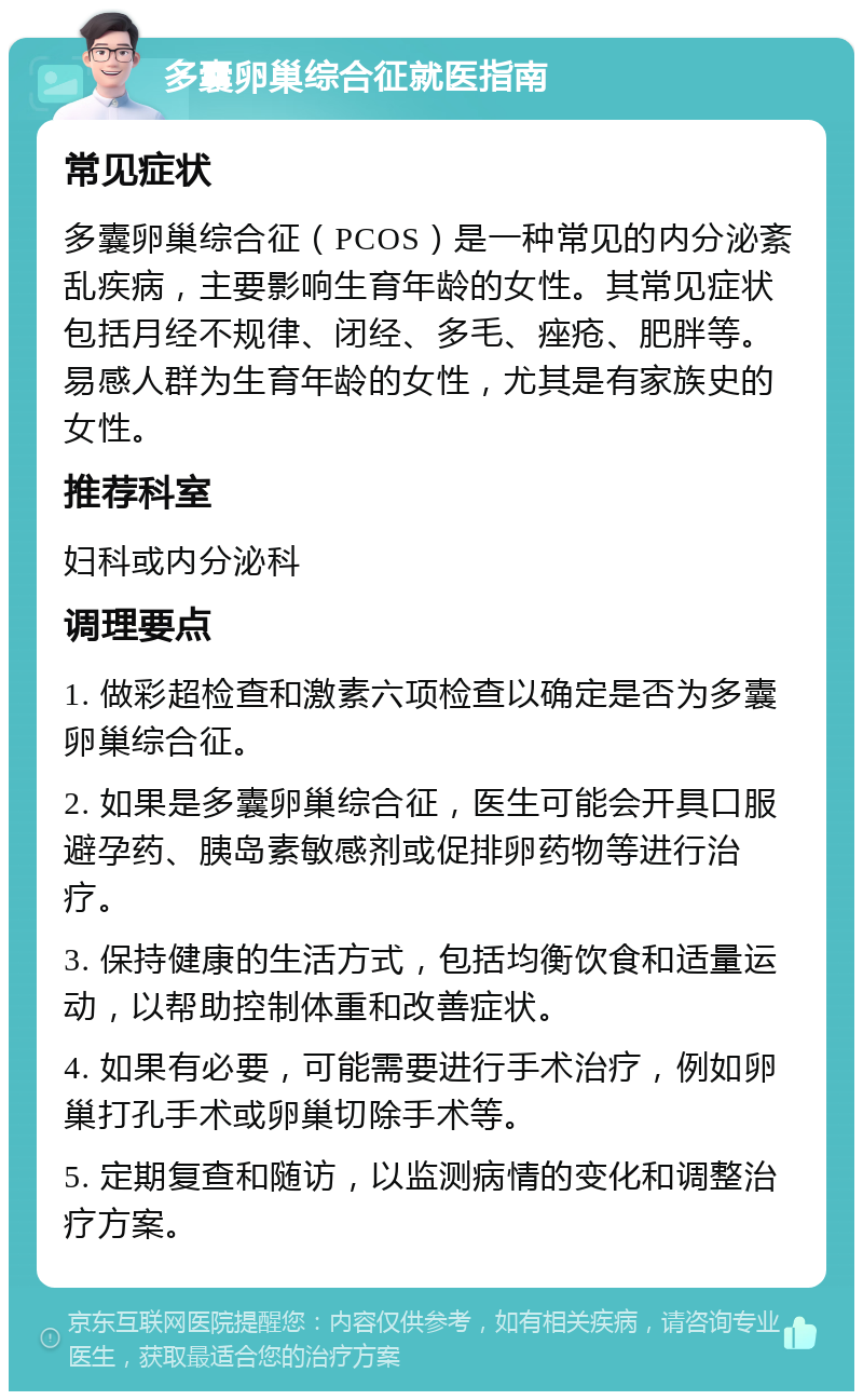 多囊卵巢综合征就医指南 常见症状 多囊卵巢综合征（PCOS）是一种常见的内分泌紊乱疾病，主要影响生育年龄的女性。其常见症状包括月经不规律、闭经、多毛、痤疮、肥胖等。易感人群为生育年龄的女性，尤其是有家族史的女性。 推荐科室 妇科或内分泌科 调理要点 1. 做彩超检查和激素六项检查以确定是否为多囊卵巢综合征。 2. 如果是多囊卵巢综合征，医生可能会开具口服避孕药、胰岛素敏感剂或促排卵药物等进行治疗。 3. 保持健康的生活方式，包括均衡饮食和适量运动，以帮助控制体重和改善症状。 4. 如果有必要，可能需要进行手术治疗，例如卵巢打孔手术或卵巢切除手术等。 5. 定期复查和随访，以监测病情的变化和调整治疗方案。