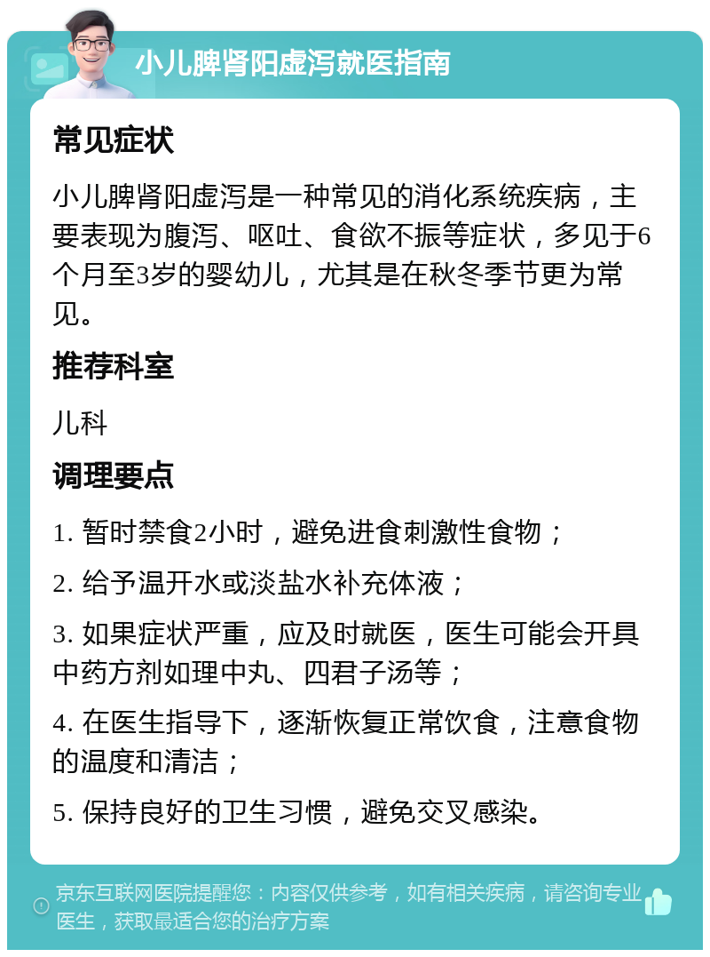 小儿脾肾阳虚泻就医指南 常见症状 小儿脾肾阳虚泻是一种常见的消化系统疾病，主要表现为腹泻、呕吐、食欲不振等症状，多见于6个月至3岁的婴幼儿，尤其是在秋冬季节更为常见。 推荐科室 儿科 调理要点 1. 暂时禁食2小时，避免进食刺激性食物； 2. 给予温开水或淡盐水补充体液； 3. 如果症状严重，应及时就医，医生可能会开具中药方剂如理中丸、四君子汤等； 4. 在医生指导下，逐渐恢复正常饮食，注意食物的温度和清洁； 5. 保持良好的卫生习惯，避免交叉感染。