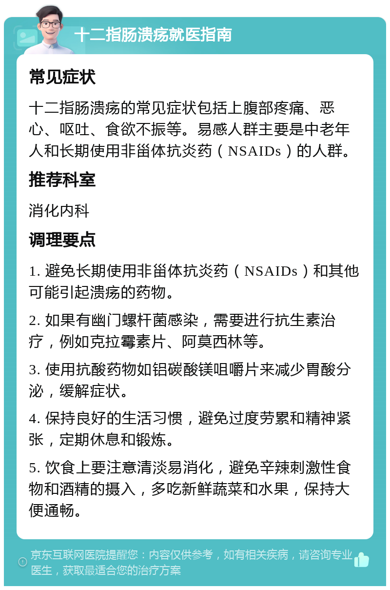 十二指肠溃疡就医指南 常见症状 十二指肠溃疡的常见症状包括上腹部疼痛、恶心、呕吐、食欲不振等。易感人群主要是中老年人和长期使用非甾体抗炎药（NSAIDs）的人群。 推荐科室 消化内科 调理要点 1. 避免长期使用非甾体抗炎药（NSAIDs）和其他可能引起溃疡的药物。 2. 如果有幽门螺杆菌感染，需要进行抗生素治疗，例如克拉霉素片、阿莫西林等。 3. 使用抗酸药物如铝碳酸镁咀嚼片来减少胃酸分泌，缓解症状。 4. 保持良好的生活习惯，避免过度劳累和精神紧张，定期休息和锻炼。 5. 饮食上要注意清淡易消化，避免辛辣刺激性食物和酒精的摄入，多吃新鲜蔬菜和水果，保持大便通畅。