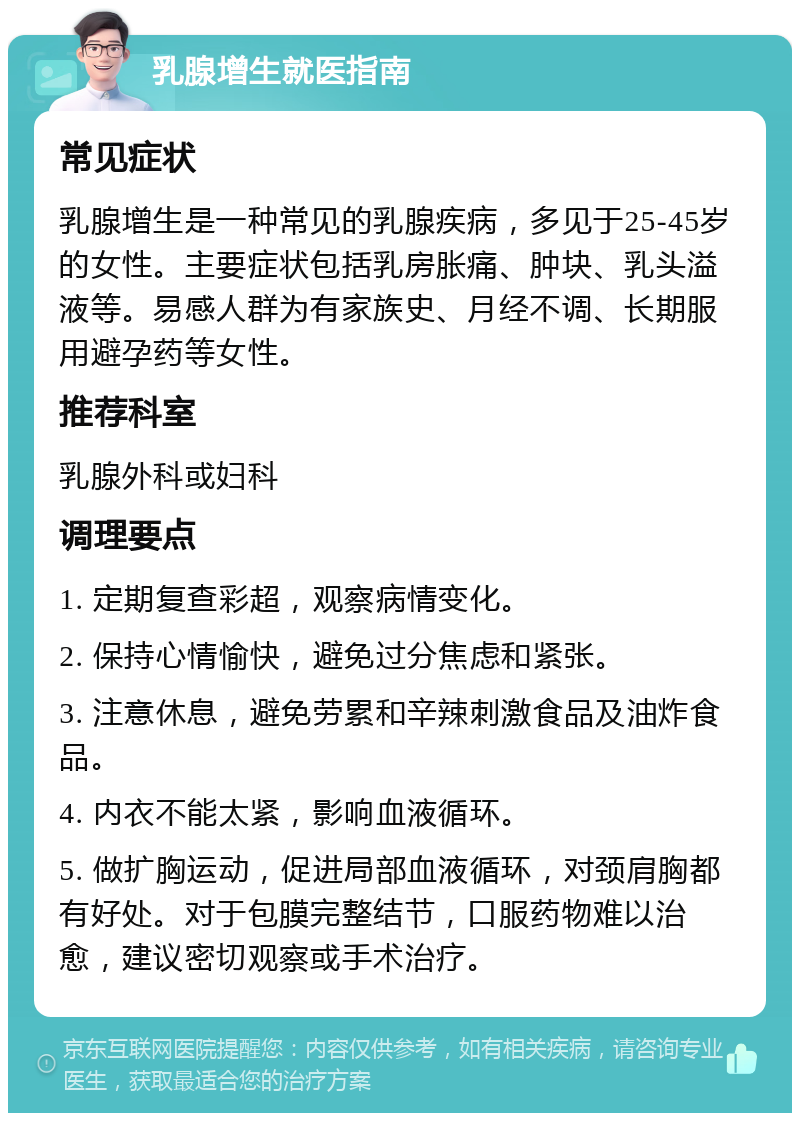 乳腺增生就医指南 常见症状 乳腺增生是一种常见的乳腺疾病，多见于25-45岁的女性。主要症状包括乳房胀痛、肿块、乳头溢液等。易感人群为有家族史、月经不调、长期服用避孕药等女性。 推荐科室 乳腺外科或妇科 调理要点 1. 定期复查彩超，观察病情变化。 2. 保持心情愉快，避免过分焦虑和紧张。 3. 注意休息，避免劳累和辛辣刺激食品及油炸食品。 4. 内衣不能太紧，影响血液循环。 5. 做扩胸运动，促进局部血液循环，对颈肩胸都有好处。对于包膜完整结节，口服药物难以治愈，建议密切观察或手术治疗。