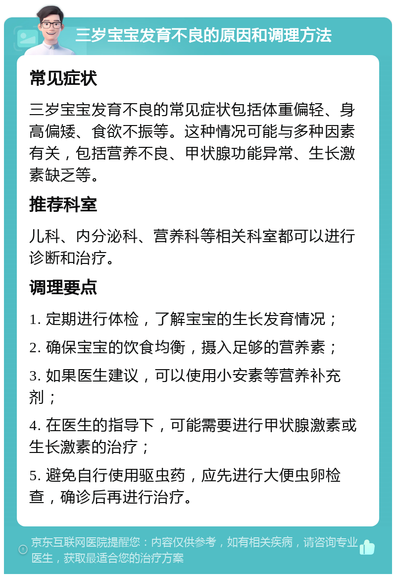 三岁宝宝发育不良的原因和调理方法 常见症状 三岁宝宝发育不良的常见症状包括体重偏轻、身高偏矮、食欲不振等。这种情况可能与多种因素有关，包括营养不良、甲状腺功能异常、生长激素缺乏等。 推荐科室 儿科、内分泌科、营养科等相关科室都可以进行诊断和治疗。 调理要点 1. 定期进行体检，了解宝宝的生长发育情况； 2. 确保宝宝的饮食均衡，摄入足够的营养素； 3. 如果医生建议，可以使用小安素等营养补充剂； 4. 在医生的指导下，可能需要进行甲状腺激素或生长激素的治疗； 5. 避免自行使用驱虫药，应先进行大便虫卵检查，确诊后再进行治疗。