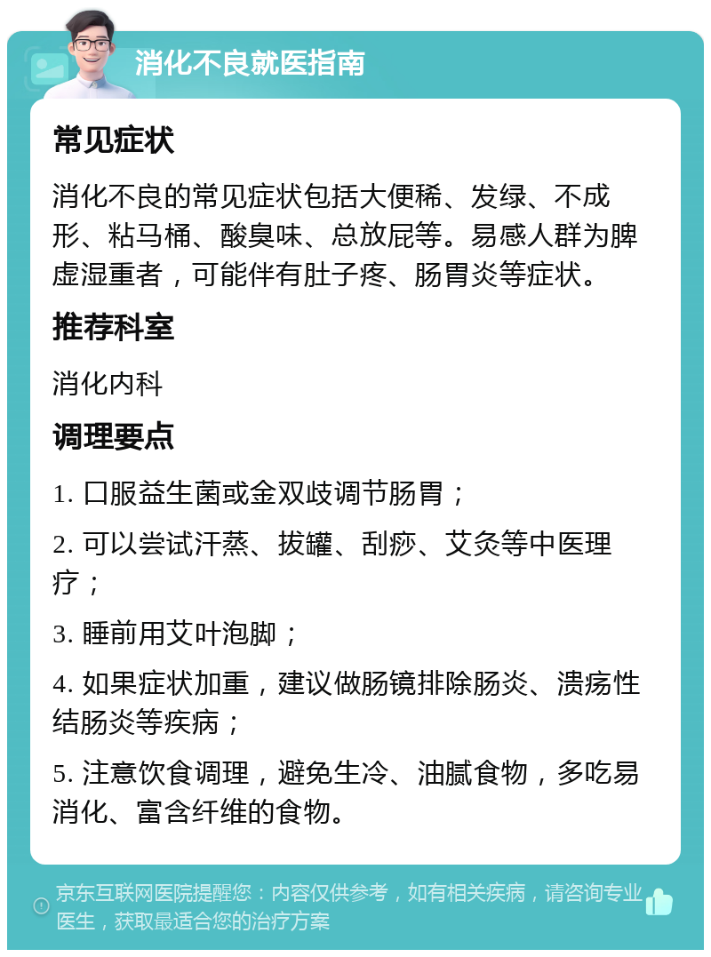 消化不良就医指南 常见症状 消化不良的常见症状包括大便稀、发绿、不成形、粘马桶、酸臭味、总放屁等。易感人群为脾虚湿重者，可能伴有肚子疼、肠胃炎等症状。 推荐科室 消化内科 调理要点 1. 口服益生菌或金双歧调节肠胃； 2. 可以尝试汗蒸、拔罐、刮痧、艾灸等中医理疗； 3. 睡前用艾叶泡脚； 4. 如果症状加重，建议做肠镜排除肠炎、溃疡性结肠炎等疾病； 5. 注意饮食调理，避免生冷、油腻食物，多吃易消化、富含纤维的食物。