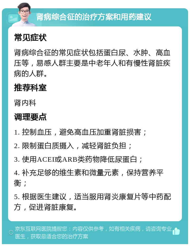 肾病综合征的治疗方案和用药建议 常见症状 肾病综合征的常见症状包括蛋白尿、水肿、高血压等，易感人群主要是中老年人和有慢性肾脏疾病的人群。 推荐科室 肾内科 调理要点 1. 控制血压，避免高血压加重肾脏损害； 2. 限制蛋白质摄入，减轻肾脏负担； 3. 使用ACEI或ARB类药物降低尿蛋白； 4. 补充足够的维生素和微量元素，保持营养平衡； 5. 根据医生建议，适当服用肾炎康复片等中药配方，促进肾脏康复。