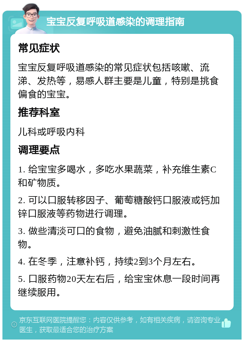 宝宝反复呼吸道感染的调理指南 常见症状 宝宝反复呼吸道感染的常见症状包括咳嗽、流涕、发热等，易感人群主要是儿童，特别是挑食偏食的宝宝。 推荐科室 儿科或呼吸内科 调理要点 1. 给宝宝多喝水，多吃水果蔬菜，补充维生素C和矿物质。 2. 可以口服转移因子、葡萄糖酸钙口服液或钙加锌口服液等药物进行调理。 3. 做些清淡可口的食物，避免油腻和刺激性食物。 4. 在冬季，注意补钙，持续2到3个月左右。 5. 口服药物20天左右后，给宝宝休息一段时间再继续服用。