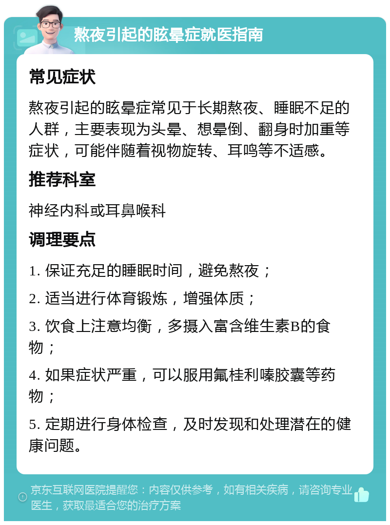 熬夜引起的眩晕症就医指南 常见症状 熬夜引起的眩晕症常见于长期熬夜、睡眠不足的人群，主要表现为头晕、想晕倒、翻身时加重等症状，可能伴随着视物旋转、耳鸣等不适感。 推荐科室 神经内科或耳鼻喉科 调理要点 1. 保证充足的睡眠时间，避免熬夜； 2. 适当进行体育锻炼，增强体质； 3. 饮食上注意均衡，多摄入富含维生素B的食物； 4. 如果症状严重，可以服用氟桂利嗪胶囊等药物； 5. 定期进行身体检查，及时发现和处理潜在的健康问题。