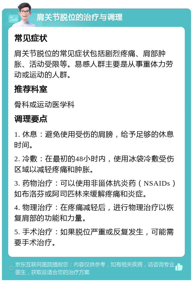 肩关节脱位的治疗与调理 常见症状 肩关节脱位的常见症状包括剧烈疼痛、肩部肿胀、活动受限等。易感人群主要是从事重体力劳动或运动的人群。 推荐科室 骨科或运动医学科 调理要点 1. 休息：避免使用受伤的肩膀，给予足够的休息时间。 2. 冷敷：在最初的48小时内，使用冰袋冷敷受伤区域以减轻疼痛和肿胀。 3. 药物治疗：可以使用非甾体抗炎药（NSAIDs）如布洛芬或阿司匹林来缓解疼痛和炎症。 4. 物理治疗：在疼痛减轻后，进行物理治疗以恢复肩部的功能和力量。 5. 手术治疗：如果脱位严重或反复发生，可能需要手术治疗。