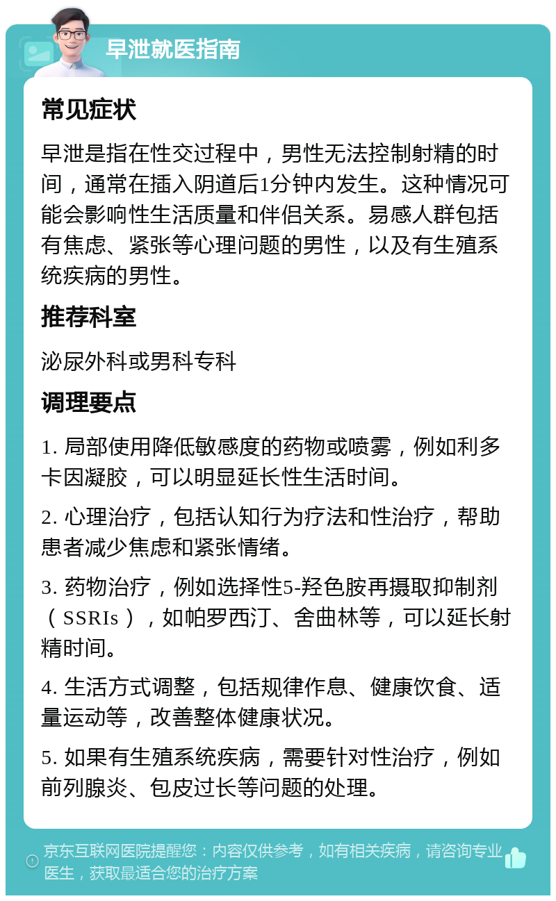 早泄就医指南 常见症状 早泄是指在性交过程中，男性无法控制射精的时间，通常在插入阴道后1分钟内发生。这种情况可能会影响性生活质量和伴侣关系。易感人群包括有焦虑、紧张等心理问题的男性，以及有生殖系统疾病的男性。 推荐科室 泌尿外科或男科专科 调理要点 1. 局部使用降低敏感度的药物或喷雾，例如利多卡因凝胶，可以明显延长性生活时间。 2. 心理治疗，包括认知行为疗法和性治疗，帮助患者减少焦虑和紧张情绪。 3. 药物治疗，例如选择性5-羟色胺再摄取抑制剂（SSRIs），如帕罗西汀、舍曲林等，可以延长射精时间。 4. 生活方式调整，包括规律作息、健康饮食、适量运动等，改善整体健康状况。 5. 如果有生殖系统疾病，需要针对性治疗，例如前列腺炎、包皮过长等问题的处理。