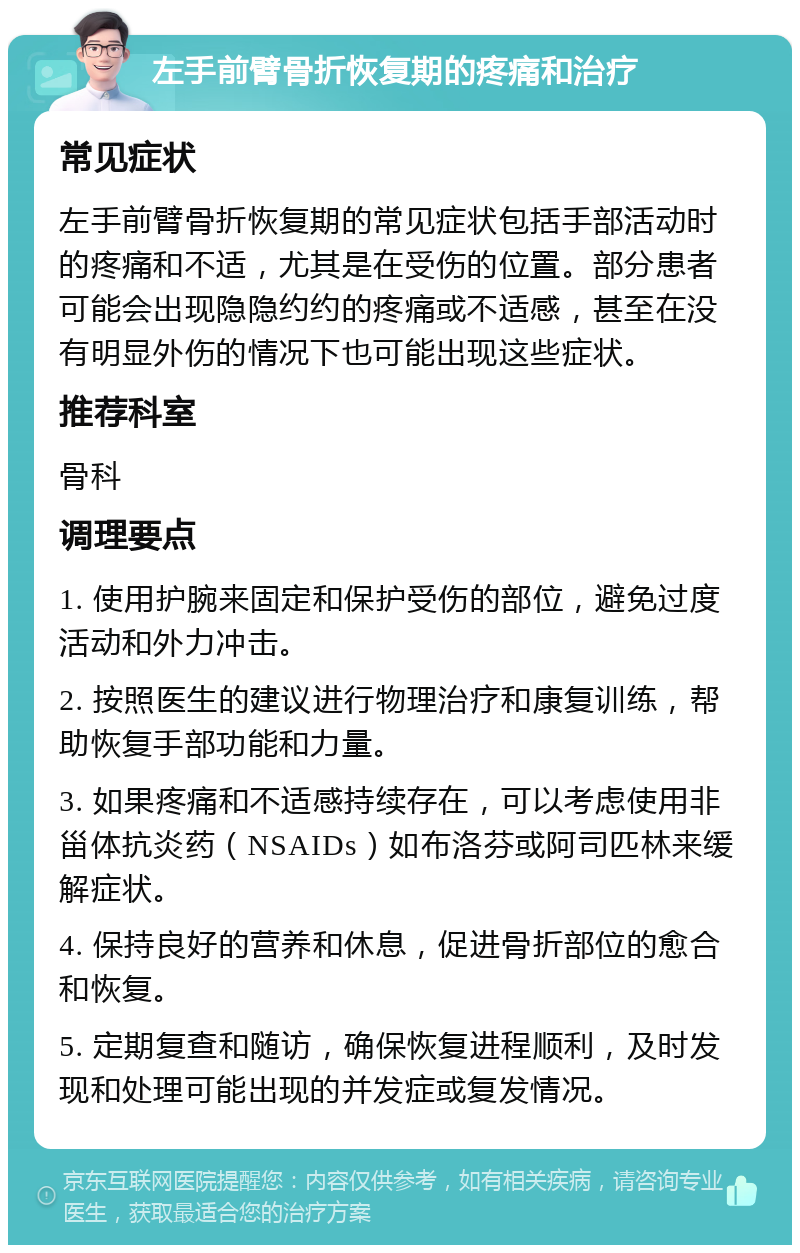 左手前臂骨折恢复期的疼痛和治疗 常见症状 左手前臂骨折恢复期的常见症状包括手部活动时的疼痛和不适，尤其是在受伤的位置。部分患者可能会出现隐隐约约的疼痛或不适感，甚至在没有明显外伤的情况下也可能出现这些症状。 推荐科室 骨科 调理要点 1. 使用护腕来固定和保护受伤的部位，避免过度活动和外力冲击。 2. 按照医生的建议进行物理治疗和康复训练，帮助恢复手部功能和力量。 3. 如果疼痛和不适感持续存在，可以考虑使用非甾体抗炎药（NSAIDs）如布洛芬或阿司匹林来缓解症状。 4. 保持良好的营养和休息，促进骨折部位的愈合和恢复。 5. 定期复查和随访，确保恢复进程顺利，及时发现和处理可能出现的并发症或复发情况。