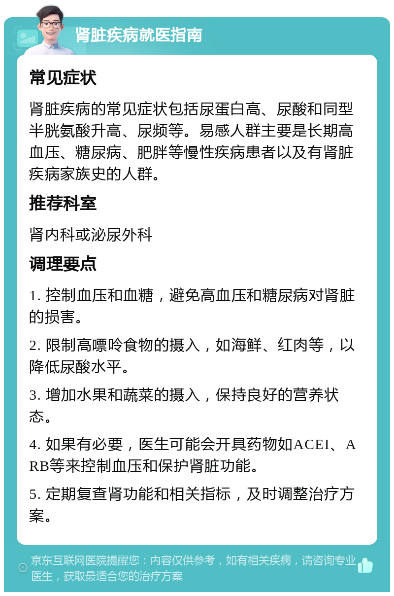 肾脏疾病就医指南 常见症状 肾脏疾病的常见症状包括尿蛋白高、尿酸和同型半胱氨酸升高、尿频等。易感人群主要是长期高血压、糖尿病、肥胖等慢性疾病患者以及有肾脏疾病家族史的人群。 推荐科室 肾内科或泌尿外科 调理要点 1. 控制血压和血糖，避免高血压和糖尿病对肾脏的损害。 2. 限制高嘌呤食物的摄入，如海鲜、红肉等，以降低尿酸水平。 3. 增加水果和蔬菜的摄入，保持良好的营养状态。 4. 如果有必要，医生可能会开具药物如ACEI、ARB等来控制血压和保护肾脏功能。 5. 定期复查肾功能和相关指标，及时调整治疗方案。