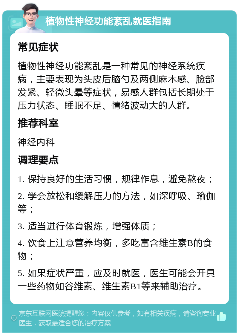 植物性神经功能紊乱就医指南 常见症状 植物性神经功能紊乱是一种常见的神经系统疾病，主要表现为头皮后脑勺及两侧麻木感、脸部发紧、轻微头晕等症状，易感人群包括长期处于压力状态、睡眠不足、情绪波动大的人群。 推荐科室 神经内科 调理要点 1. 保持良好的生活习惯，规律作息，避免熬夜； 2. 学会放松和缓解压力的方法，如深呼吸、瑜伽等； 3. 适当进行体育锻炼，增强体质； 4. 饮食上注意营养均衡，多吃富含维生素B的食物； 5. 如果症状严重，应及时就医，医生可能会开具一些药物如谷维素、维生素B1等来辅助治疗。